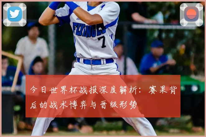 今日世界杯战报深度解析:赛果背后的战术博弈与晋级形势