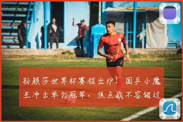 孙颖莎世界杯赛程出炉!国乒小魔王冲击单打冠军,焦点战不容错过