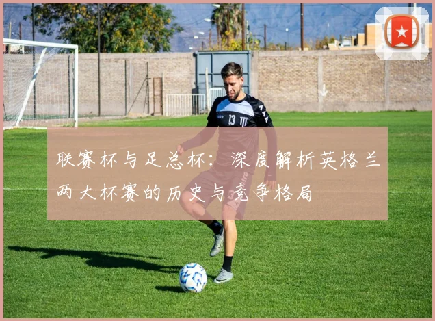 联赛杯与足总杯:深度解析英格兰两大杯赛的历史与竞争格局