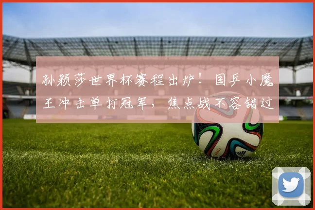 孙颖莎世界杯赛程出炉！国乒小魔王冲击单打冠军，焦点战不容错过