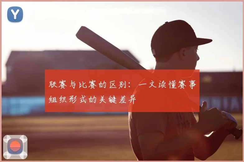 联赛与比赛的区别:一文读懂赛事组织形式的关键差异