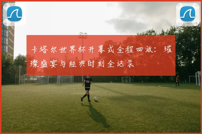 卡塔尔世界杯开幕式全程回放:璀璨盛宴与经典时刻全记录