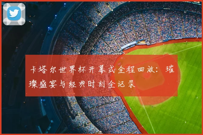 卡塔尔世界杯开幕式全程回放:璀璨盛宴与经典时刻全记录